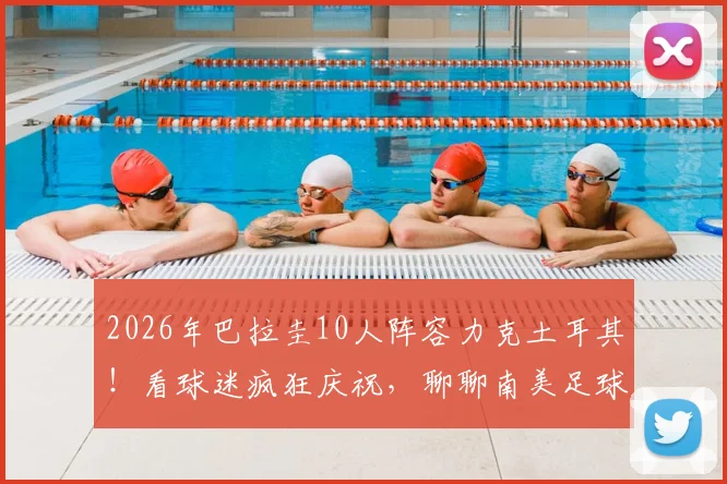 2026年巴拉圭10人阵容力克土耳其！看球迷疯狂庆祝，聊聊南美足球的硬骨头精神