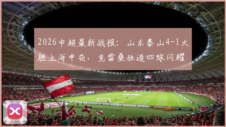 2026中超最新战报：山东泰山4-1大胜上海申花，克雷桑独造四球闪耀全场，附比赛关键数据解析