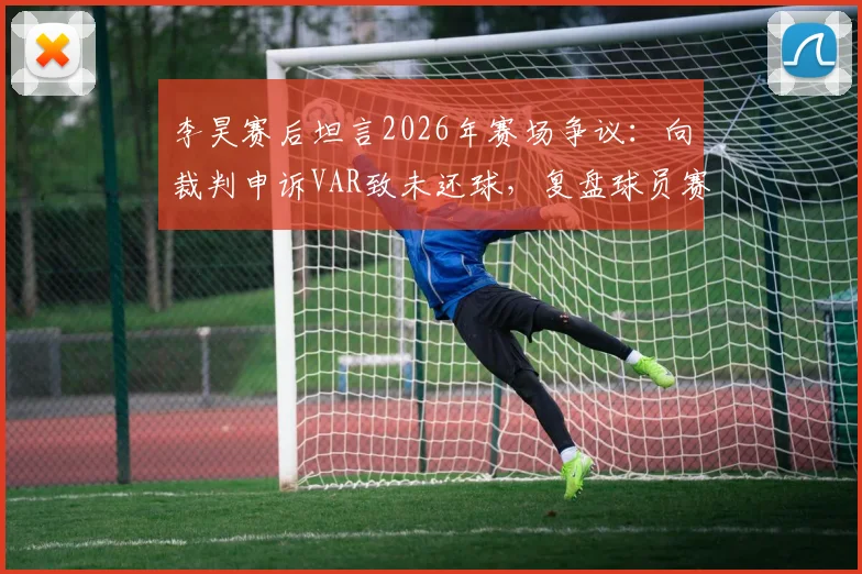 李昊赛后坦言2026年赛场争议：向裁判申诉VAR致未还球，复盘球员赛场情绪管理关键点