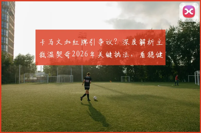 卡马文加红牌引争议？深度解析主裁温契奇2026年关键执法，看稳健判罚如何左右比赛走向