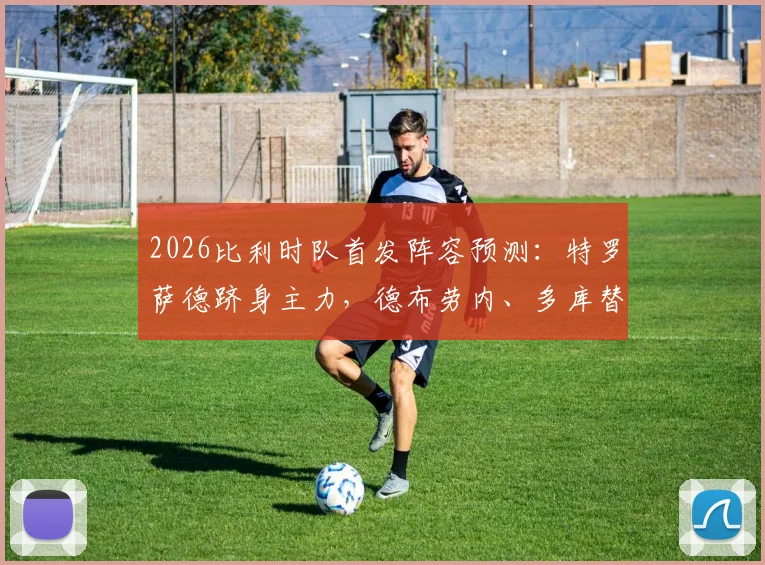 2026比利时队首发阵容预测:特罗萨德跻身主力,德布劳内、多库替补待命引热议
