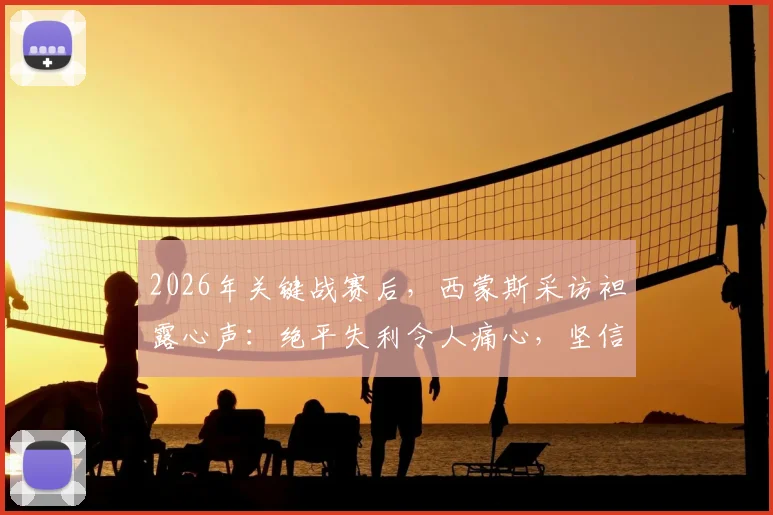 2026年关键战赛后,西蒙斯采访袒露心声:绝平失利令人痛心,坚信球队能重整旗鼓