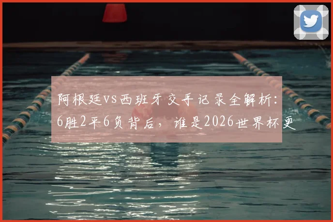 阿根廷vs西班牙交手记录全解析：6胜2平6负背后，谁是2026世界杯更怕遭遇的对手？