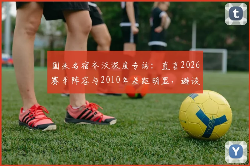 国米名宿齐沃深度专访:直言2026赛季阵容与2010年差距明显,避谈穆里尼奥引发外界猜测