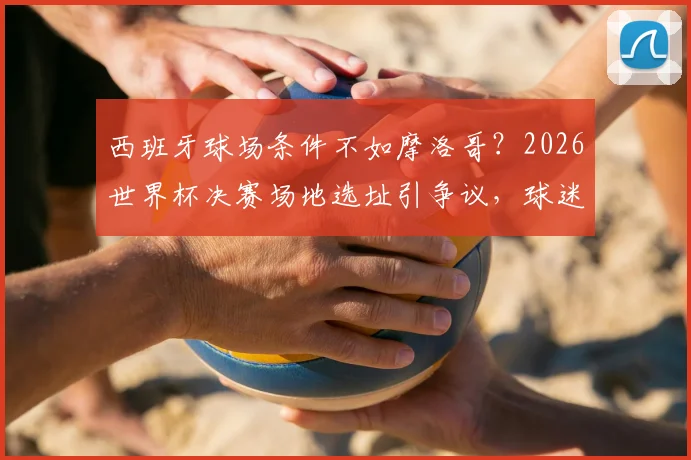 西班牙球场条件不如摩洛哥?2026世界杯决赛场地选址引争议,球迷如何提前规划观赛