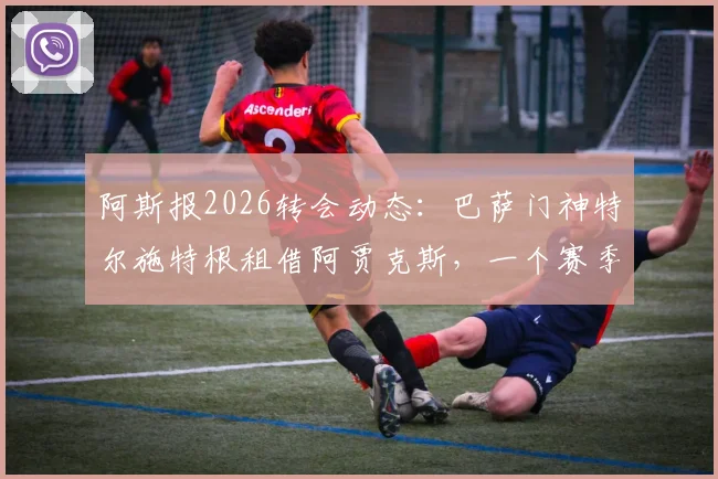 阿斯报2026转会动态：巴萨门神特尔施特根租借阿贾克斯，一个赛季将带来哪些变化