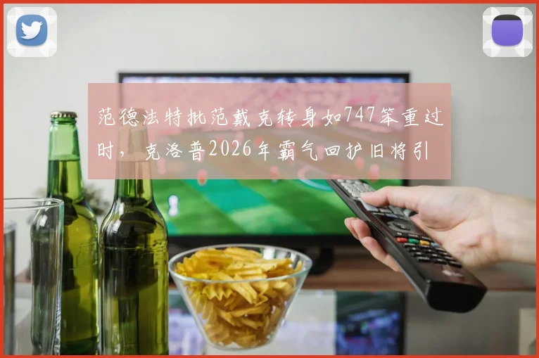 范德法特批范戴克转身如747笨重过时，克洛普2026年霸气回护旧将引热议：真相在此