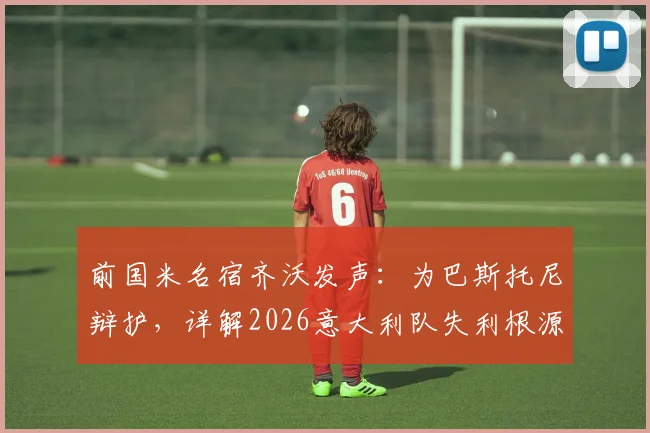 前国米名宿齐沃发声:为巴斯托尼辩护,详解2026意大利队失利根源与防线未来