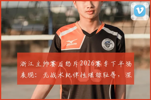 浙江主帅赛后怒斥2026赛季下半场表现：无战术纪律性堪称耻辱，深度剖析球队崩盘原因及改进方向