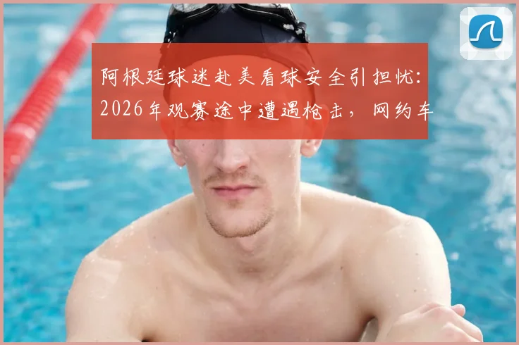 阿根廷球迷赴美看球安全引担忧：2026年观赛途中遭遇枪击，网约车司机中弹事件详情与海外观赛风险提醒