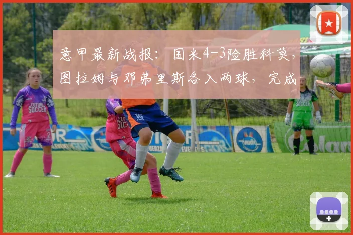 意甲最新战报:国米4-3险胜科莫,图拉姆与邓弗里斯各入两球,完成客场逆转