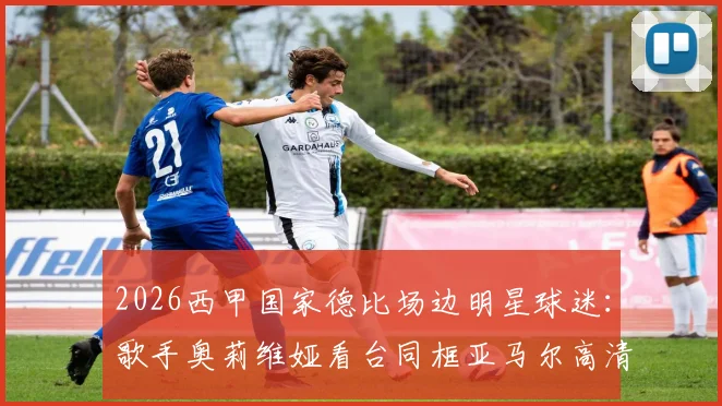 2026西甲国家德比场边明星球迷:歌手奥莉维娅看台同框亚马尔高清现场图集与观赛穿搭解析