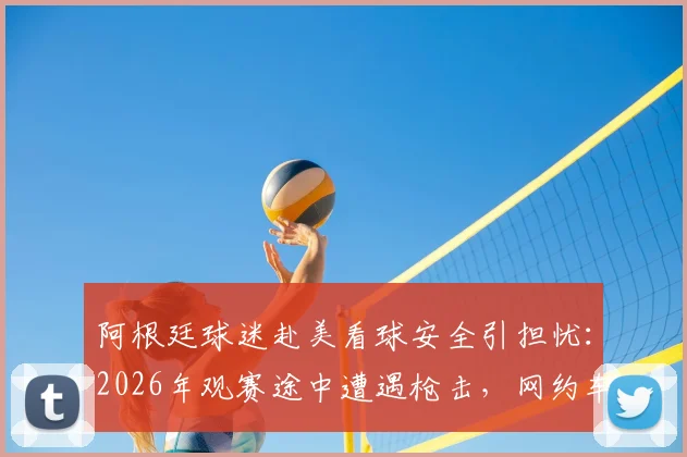 阿根廷球迷赴美看球安全引担忧:2026年观赛途中遭遇枪击,网约车司机中弹事件详情与海外观赛风险提醒