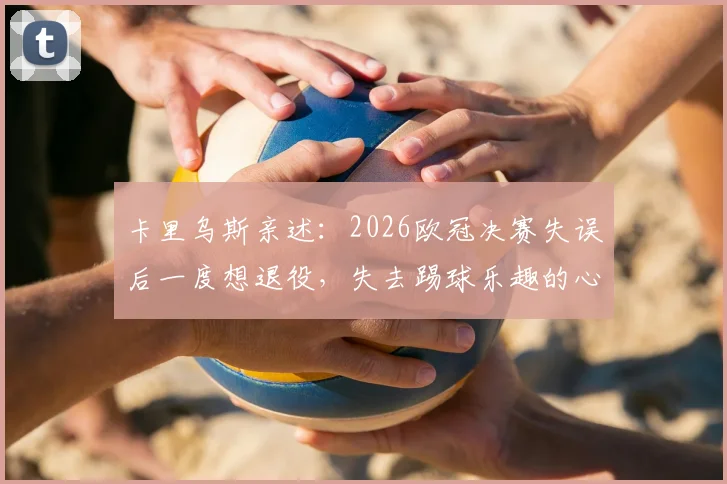 卡里乌斯亲述：2026欧冠决赛失误后一度想退役，失去踢球乐趣的心路历程与调整方法