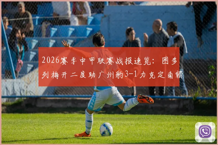 2026赛季中甲联赛战报速览：图多列梅开二度助广州豹3-1力克定南赣联，附球队近况解析与比赛关键点回顾