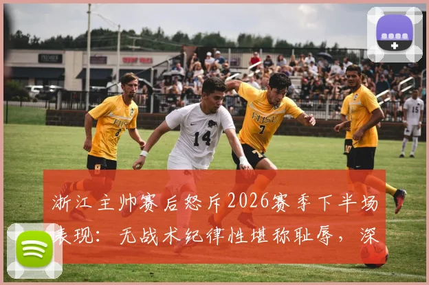 浙江主帅赛后怒斥2026赛季下半场表现:无战术纪律性堪称耻辱,深度剖析球队崩盘原因及改进方向