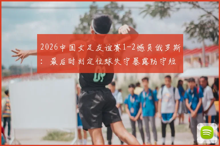 2026中国女足友谊赛1-2憾负俄罗斯:最后时刻定位球失守暴露防守短板,详细技术统计与战术复盘